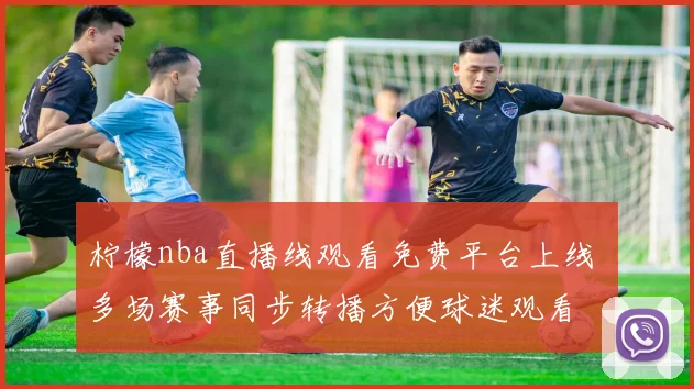 柠檬nba直播线观看免费平台上线 多场赛事同步转播方便球迷观看