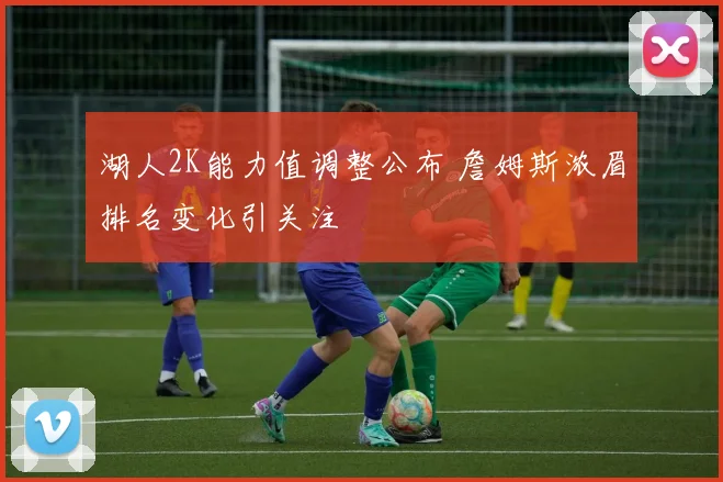 湖人2K能力值调整公布 詹姆斯浓眉排名变化引关注