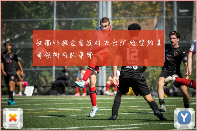 快船vs掘金首发对决出炉 哈登约基奇领衔两队争锋