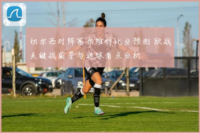 切尔西对阵塞尔维特比分预测 欧战关键战前景与进球看点分析