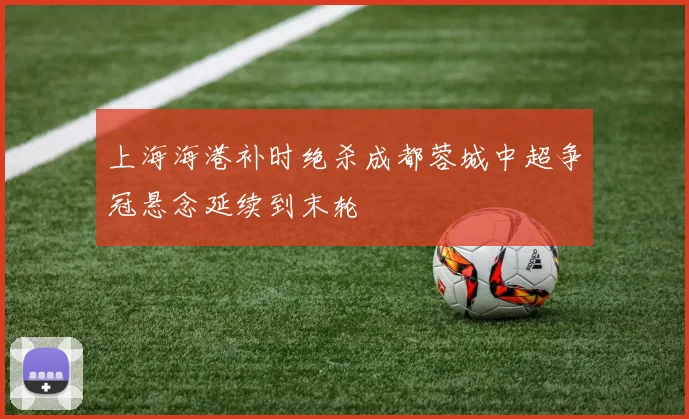 上海海港补时绝杀成都蓉城中超争冠悬念延续到末轮