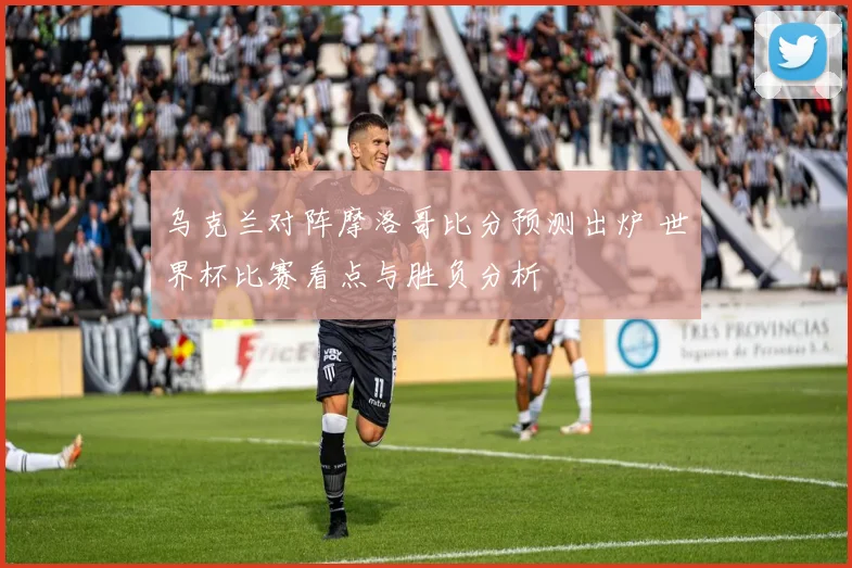 乌克兰对阵摩洛哥比分预测出炉 世界杯比赛看点与胜负分析