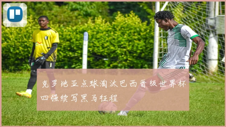 克罗地亚点球淘汰巴西晋级世界杯四强续写黑马征程