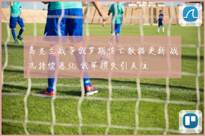 乌克兰战争俄罗斯伤亡数据更新 战况持续恶化 俄军损失引关注