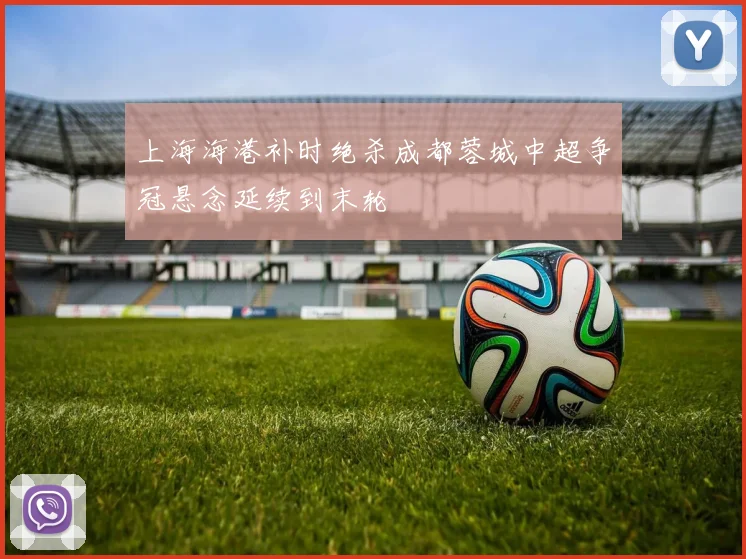 上海海港补时绝杀成都蓉城中超争冠悬念延续到末轮