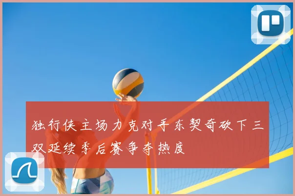 独行侠主场力克对手东契奇砍下三双延续季后赛争夺热度
