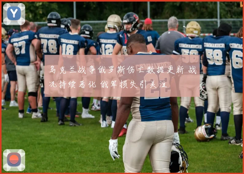 乌克兰战争俄罗斯伤亡数据更新 战况持续恶化 俄军损失引关注