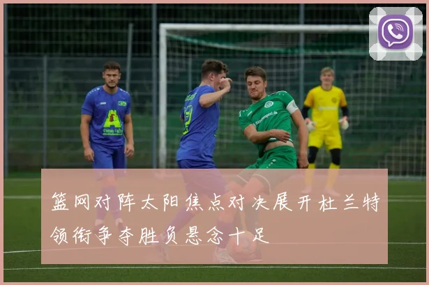 篮网对阵太阳焦点对决展开杜兰特领衔争夺胜负悬念十足