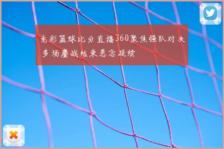 竞彩篮球比分直播360聚焦强队对决 多场鏖战结束悬念延续