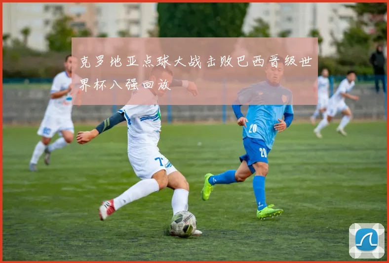 克罗地亚点球大战击败巴西晋级世界杯八强回放