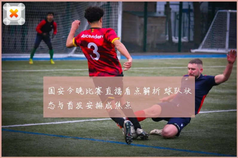国安今晚比赛直播看点解析 球队状态与首发安排成焦点