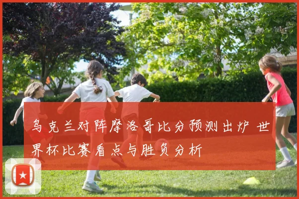 乌克兰对阵摩洛哥比分预测出炉 世界杯比赛看点与胜负分析