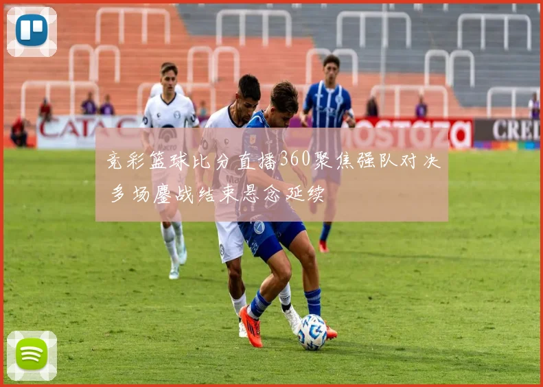 竞彩篮球比分直播360聚焦强队对决 多场鏖战结束悬念延续