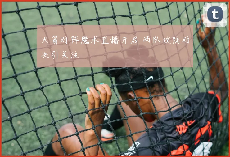 火箭对阵魔术直播开启 两队攻防对决引关注