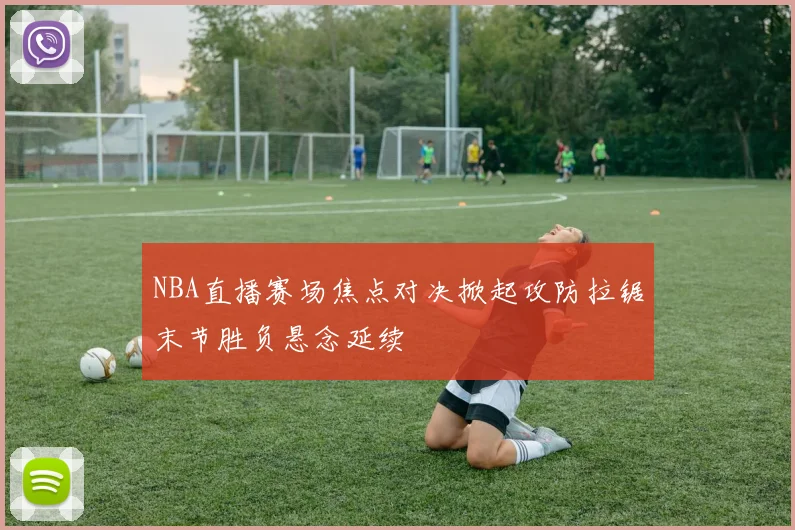 NBA直播赛场焦点对决掀起攻防拉锯末节胜负悬念延续