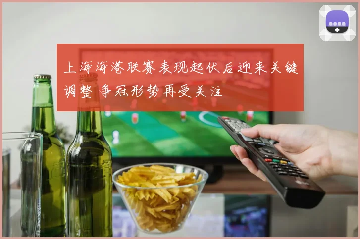 上海海港联赛表现起伏后迎来关键调整 争冠形势再受关注
