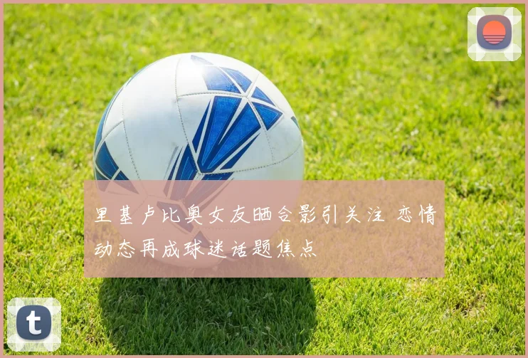 里基卢比奥女友晒合影引关注 恋情动态再成球迷话题焦点