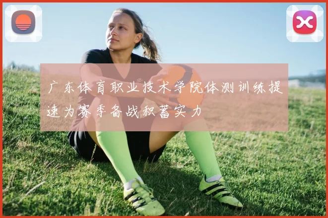 广东体育职业技术学院体测训练提速为赛季备战积蓄实力