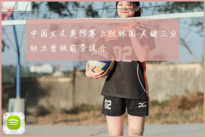 中国女足奥预赛击败韩国 关键三分助力晋级前景提升