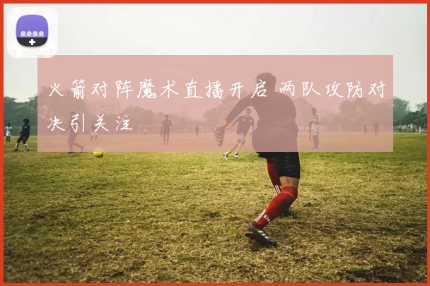 火箭对阵魔术直播开启 两队攻防对决引关注